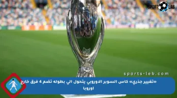«تغيير جذري» كأس السوبر الأوروبي يتحول إلى بطولة تضم 4 فرق خارج أوروبا